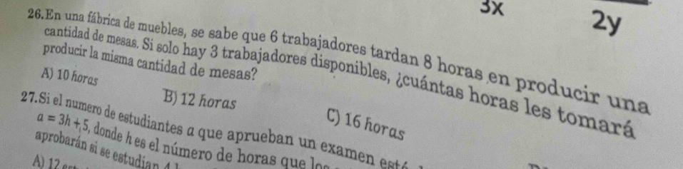 3x
2y
26.En una fábrica de muebles, se sabe que 6 trabajadores tardan 8 horas en producir una
producir la misma cantidad de mesas?
cantidad de mesas. Si solo hay 3 trabajadores disponibles, ¿cuántas horas les tomará
A) 10 horas
B) 12 horas
C) 16 horas
27.Si el numero de estudiantes a que aprueban un examen está
a=3h+5 , donde h es el número de horas que loa
aprobarán si se estudian