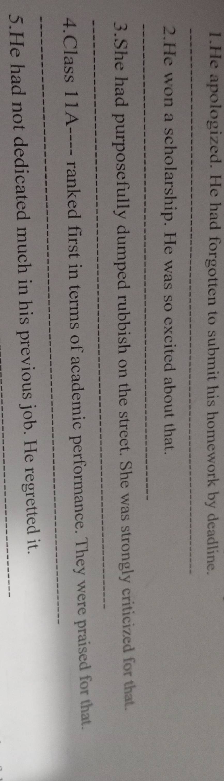 He apologized. He had forgotten to submit his homework by deadline. 
_ 
2.He won a scholarship. He was so excited about that. 
_ 
_ 
3.She had purposefully dumped rubbish on the street. She was strongly criticized for that. 
_ 
4.Class 11A ---- ranked first in terms of academic performance. They were praised for that. 
5.He had not dedicated much in his previous job. He regretted it.