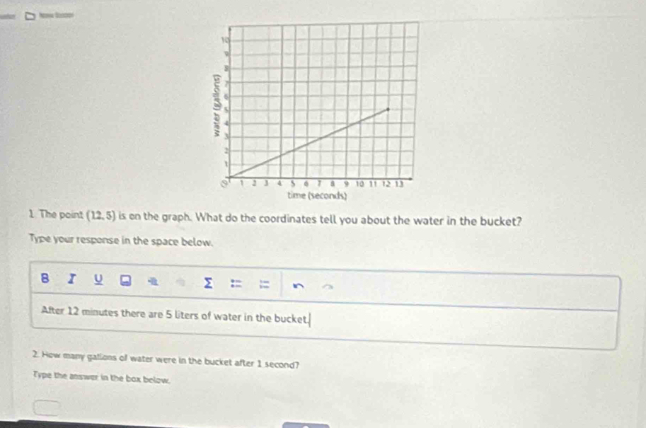 The point (12,5) is en the graph. What do the coordinates tell you about the water in the bucket? 
Type your response in the space below. 
B I u :=  1/3 =frac  I^ 
sumlimits 
After 12 minutes there are 5 liters of water in the bucket. 
2. How many gations of water were in the bucket after 1 second? 
Type the answer in the box below.