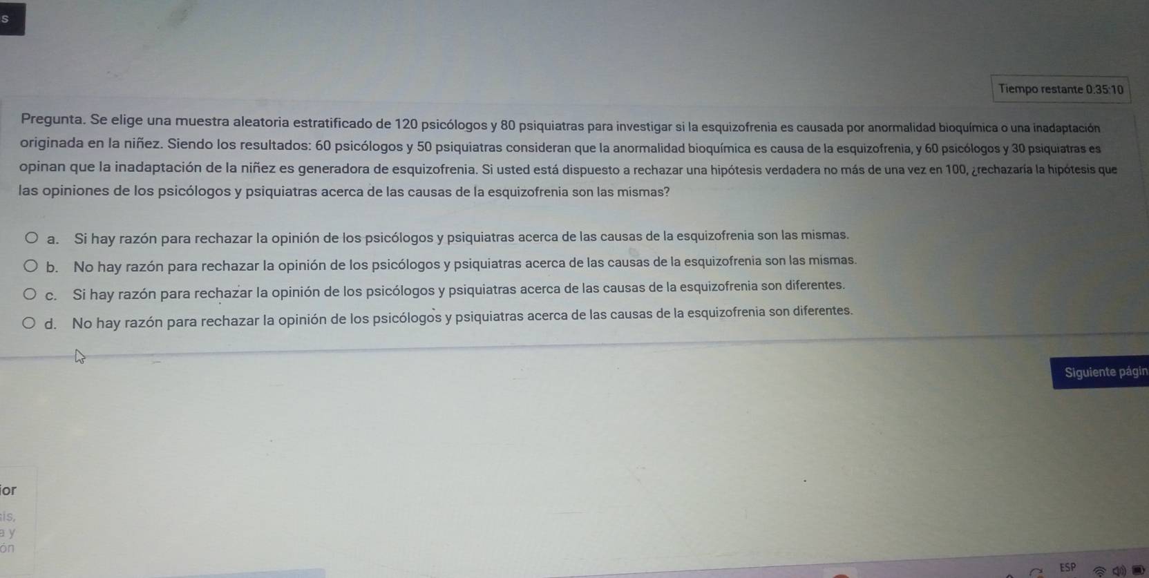 Tiempo restante 0:35:10
Pregunta. Se elige una muestra aleatoria estratificado de 120 psicólogos y 80 psiquiatras para investigar si la esquizofrenia es causada por anormalidad bioquímica o una inadaptación
originada en la niñez. Siendo los resultados: 60 psicólogos y 50 psiquiatras consideran que la anormalidad bioquímica es causa de la esquizofrenia, y 60 psicólogos y 30 psiquiatras es
opinan que la inadaptación de la niñez es generadora de esquizofrenia. Si usted está dispuesto a rechazar una hipótesis verdadera no más de una vez en 100, ¿rechazaría la hipótesis que
las opiniones de los psicólogos y psiquiatras acerca de las causas de la esquizofrenia son las mismas?
a. Si hay razón para rechazar la opinión de los psicólogos y psiquiatras acerca de las causas de la esquizofrenia son las mismas.
b. No hay razón para rechazar la opinión de los psicólogos y psiquiatras acerca de las causas de la esquizofrenia son las mismas.
c. Si hay razón para rechazar la opinión de los psicólogos y psiquiatras acerca de las causas de la esquizofrenia son diferentes.
d. No hay razón para rechazar la opinión de los psicólogos y psiquiatras acerca de las causas de la esquizofrenia son diferentes.
Siguiente págin
or
is,
a y
on