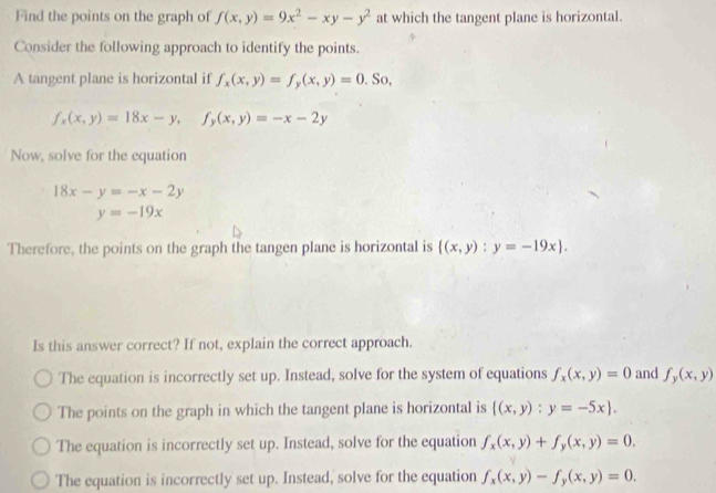 Find the points on the graph of f(x,y)=9x^2-xy-y^2 at which the tangent plane is horizontal.
Consider the following approach to identify the points.
A tangent plane is horizontal if f_x(x,y)=f_y(x,y)=0. So,
f_x(x,y)=18x-y, f_y(x,y)=-x-2y
Now, solve for the equation
18x-y=-x-2y
y=-19x
Therefore, the points on the graph the tangen plane is horizontal is  (x,y):y=-19x. 
Is this answer correct? If not, explain the correct approach.
The equation is incorrectly set up. Instead, solve for the system of equations f_x(x,y)=0 and f_y(x,y)
The points on the graph in which the tangent plane is horizontal is  (x,y):y=-5x.
The equation is incorrectly set up. Instead, solve for the equation f_x(x,y)+f_y(x,y)=0.
The equation is incorrectly set up. Instead, solve for the equation f_x(x,y)-f_y(x,y)=0.