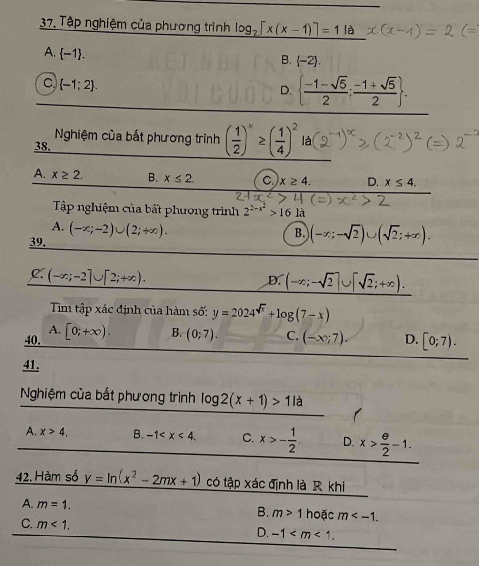 Tập nghiệm của phương trình log _2[x(x-1)]=1la
A.  -1. B. -2.
C  -1;2.
D.   (-1-sqrt(5))/2 ; (-1+sqrt(5))/2 . 
Nghiệm của bất phương trình ( 1/2 )^x≥ ( 1/4 )^2 là
38.
A. x≥ 2. x≤ 2. 
B.
C x≥ 4.
D. x≤ 4. 
Tập nghiệm của bất phương trình 2^(2-x^2)>16 là
A. (-∈fty ;-2)∪ (2;+∈fty ). 
39.
B. (-∈fty ;-sqrt(2))∪ (sqrt(2);+∈fty ).
C. (-∈fty ;-2]∪ [2;+∈fty ).
D. (-∈fty ;-sqrt(2)]∪ [sqrt(2);+∈fty ). 
Tim tập xác định của hàm số: y=2024^(sqrt(x))+log (7-x)
A.
B.
40. [0;+∈fty ). (0;7). C. (-∈fty ;7). D. [0;7). 
41.
Nghiệm của bắt phương trình log 2(x+1)>11a
A. x>4. B. -1 . C. x>- 1/2 . D. x> e/2 -1. 
42. Hàm số y=ln (x^2-2mx+1) có tập xác định là R khi
A. m=1. hoặc m .
B. m>1
C. m<1</tex>.
D. -1 .