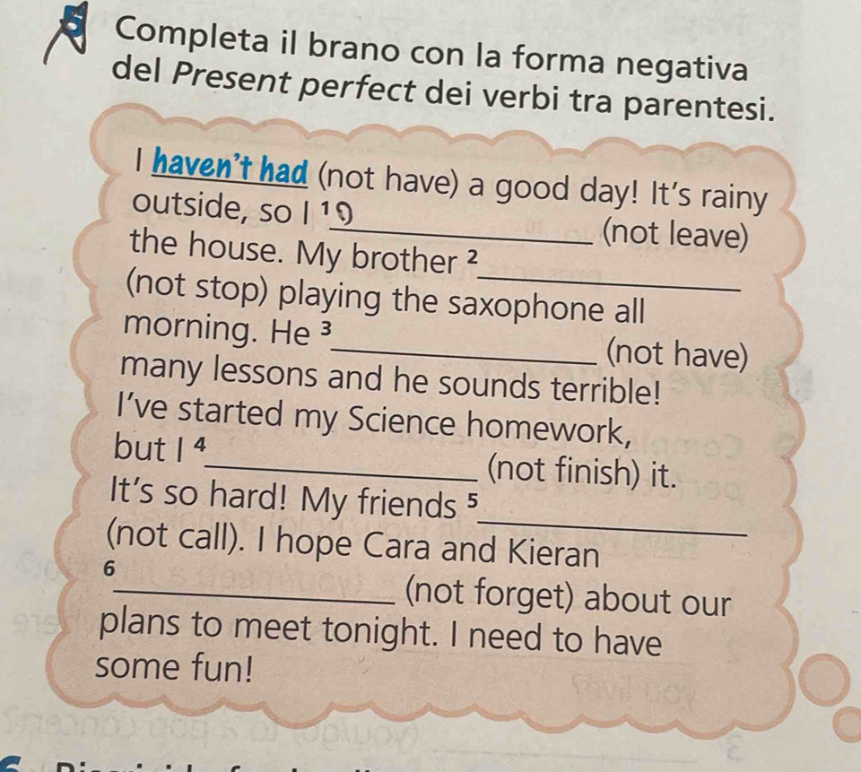 Completa il brano con la forma negativa 
del Present perfect dei verbi tra parentesi. 
I haven't had (not have) a good day! It's rainy 
outside, so I ¹9_ (not leave) 
the house. My brother ? 
(not stop) playing the saxophone all 
morning. He ³_ (not have) 
many lessons and he sounds terrible! 
I’ve started my Science homework, 
but 1^4 _ (not finish) it. 
_ 
It's so hard! My friends⁵ 
(not call). I hope Cara and Kieran 
6 
_(not forget) about our 
plans to meet tonight. I need to have 
some fun!