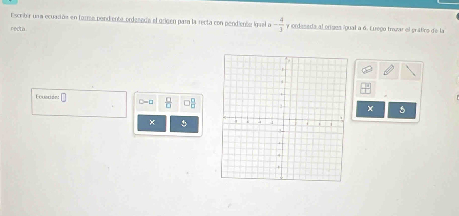 Escribir una ecuación en forma pendiente ordenada al origen para la recta con pendiente igual a - 4/3  y ordenada al origen igual a 6. Luego trazar el gráfico de la 
recta 
Ecuación: □ □ =□  □ /□   □  □ /□  
× s 
×