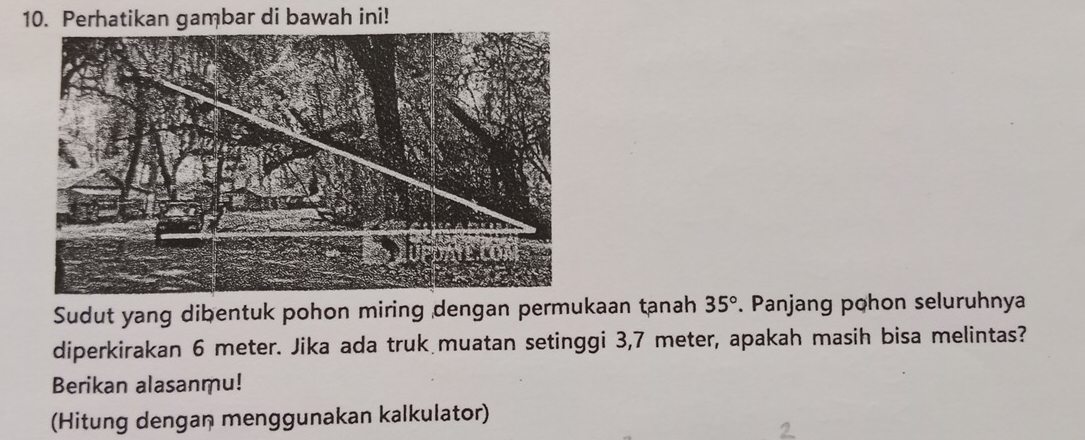 Perhatikan gambar di bawah ini! 
Sudut yang dibentuk pohon miring dengan permukaan tanah 35°. Panjang pohon seluruhnya 
diperkirakan 6 meter. Jika ada truk muatan setinggi 3,7 meter, apakah masih bisa melintas? 
Berikan alasanmu! 
(Hitung dengan menggunakan kalkulator)