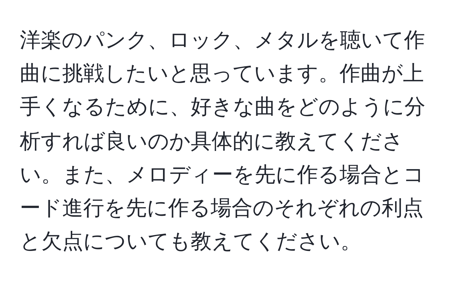 洋楽のパンク、ロック、メタルを聴いて作曲に挑戦したいと思っています。作曲が上手くなるために、好きな曲をどのように分析すれば良いのか具体的に教えてください。また、メロディーを先に作る場合とコード進行を先に作る場合のそれぞれの利点と欠点についても教えてください。