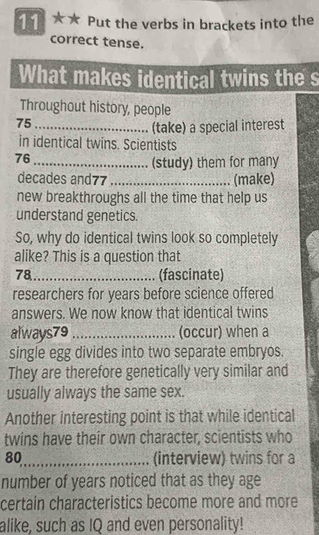 11 ★★ Put the verbs in brackets into the 
correct tense. 
What makes identical twins the s 
Throughout history, people
75 _ 
(take) a special interest 
in identical twins. Scientists
76 _ 
(study) them for many 
decades and77_ (make) 
new breakthroughs all the time that help us 
understand genetics. 
So, why do identical twins look so completely 
alike? This is a question that 
78_ (fascinate) 
researchers for years before science offered 
answers. We now know that identical twins 
always79_ (occur) when a 
single egg divides into two separate embryos. 
They are therefore genetically very similar and 
usually always the same sex. 
Another interesting point is that while identical 
twins have their own character, scientists who
80 _ (interview) twins for a 
number of years noticed that as they age 
certaín characteristics become more and more 
alike, such as IQ and even personality!