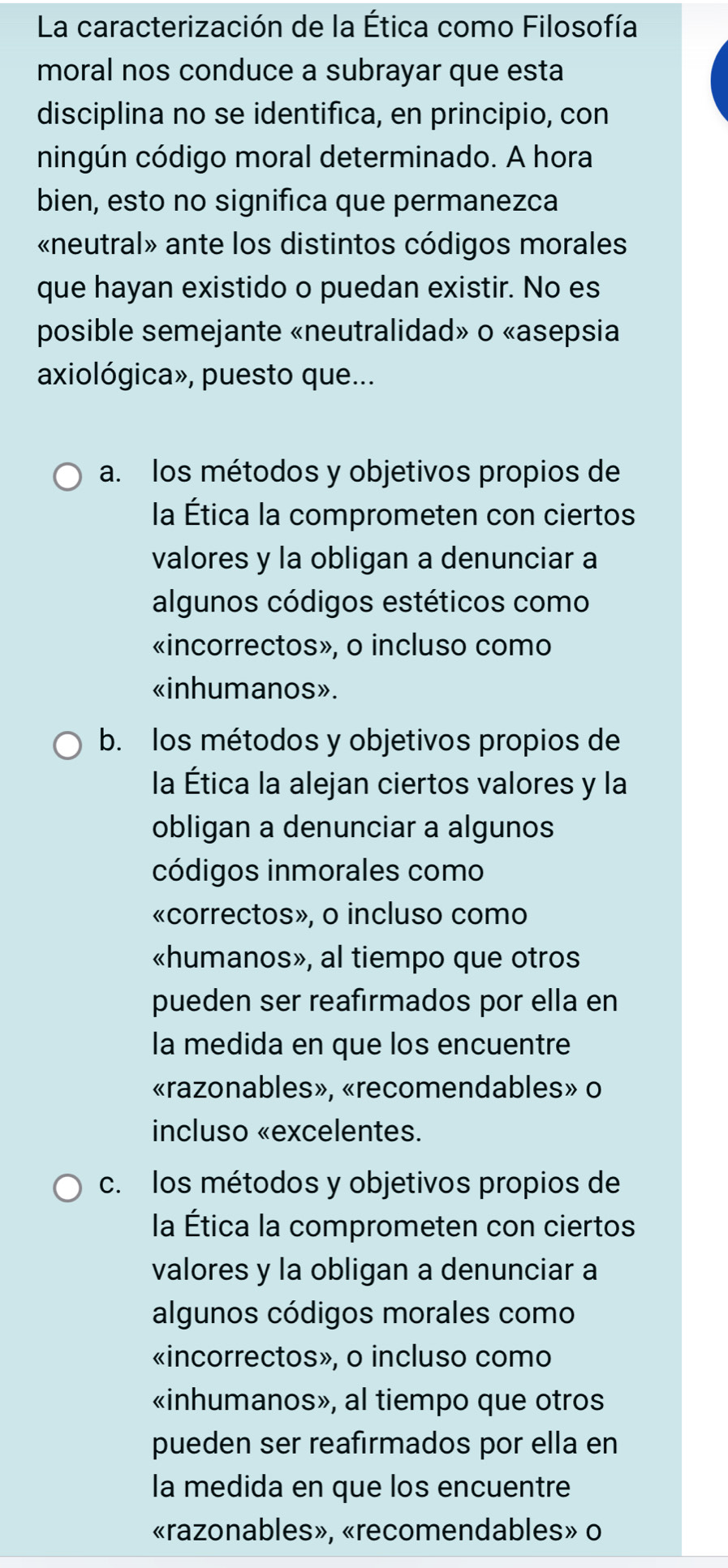 La caracterización de la Ética como Filosofía
moral nos conduce a subrayar que esta
disciplina no se identifica, en principio, con
ningún código moral determinado. A hora
bien, esto no significa que permanezca
«neutral» ante los distintos códigos morales
que hayan existido o puedan existir. No es
posible semejante «neutralidad» o «asepsia
axiológica», puesto que...
a. los métodos y objetivos propios de
la Ética la comprometen con ciertos
valores y la obligan a denunciar a
algunos códigos estéticos como
«incorrectos», o incluso como
«inhumanos».
b. los métodos y objetivos propios de
la Ética la alejan ciertos valores y la
obligan a denunciar a algunos
códigos inmorales como
«correctos», o incluso como
«humanos», al tiempo que otros
pueden ser reafirmados por ella en
la medida en que los encuentre
«razonables», «recomendables» o
incluso «excelentes.
c. los métodos y objetivos propios de
la Ética la comprometen con ciertos
valores y la obligan a denunciar a
algunos códigos morales como
«incorrectos», o incluso como
«inhumanos», al tiempo que otros
pueden ser reafirmados por ella en
la medida en que los encuentre
«razonables», «recomendables» o