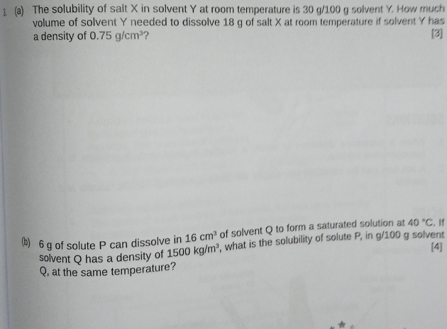 The solubility of salt X in solvent Y at room temperature is 30 g/100 g solvent Y How much 
volume of solvent Y needed to dissolve 18 g of salt X at room temperature if solvent Y has 
a density of 0.75g/cm^3 ? [3] 
(b) 6 g of solute P can dissolve in 16cm^3 of solvent Q to form a saturated solution at 40°C. If 
solvent Q has a density of 1500kg/m^3 , what is the solubility of solute P, in g/100 g solvent 
[4] 
Q, at the same temperature?