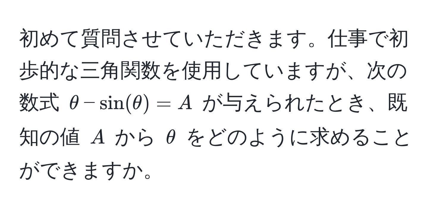 初めて質問させていただきます。仕事で初歩的な三角関数を使用していますが、次の数式 $θ - sin(θ) = A$ が与えられたとき、既知の値 $A$ から $θ$ をどのように求めることができますか。