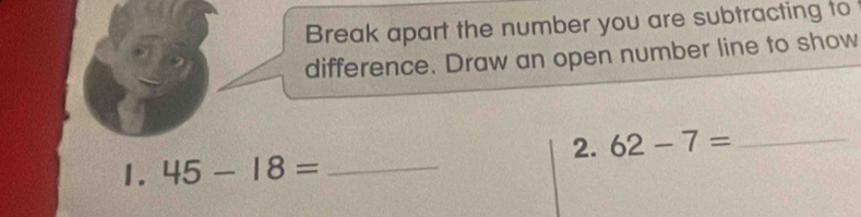 Break apart the number you are subtracting to 
difference. Draw an open number line to show 
2. 62-7= _ 
1. 45-18= _