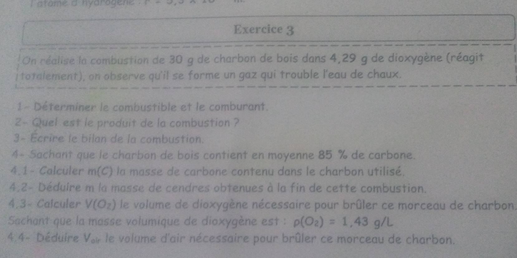 atome a nyarogene . 
Exercice 3 
On réalise la combustion de 30 g de charbon de bois dans 4,29 g de dioxygène (réagit 
totalement), on observe qu'il se forme un gaz qui trouble l'eau de chaux. 
1 - Déterminer le combustible et le comburant. 
2~ Quel est le produit de la combustion ? 
3- Ecrire le bilan de la combustion. 
4- Sachant que le charbon de bois contient en moyenne 85 % de carbone. 
4.1 - Calculer m(C) la masse de carbone contenu dans le charbon utilisé. 
4;2- Déduire m la masse de cendres obtenues à la fin de cette combustion. 
4.3- Calculer V(O_2) le volume de dioxygène nécessaire pour brûler ce morceau de charbon. 
Sachant que la masse volumique de dioxygène est : rho (O_2)=1,43g/L
4.4- Déduire Vor le volume d'air nécessaire pour brûler ce morceau de charbon.