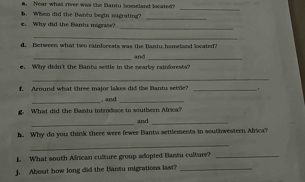 Near what river was the Bantu homeland located? 
_ 
b. When did the Bantu begin migrating?_ 
c. Why did the Bantu migrate? 
_ 
_ 
d. Between what two rainforests was the Bantu homeland located? 
_and_ 
e. Why didn't the Bantu settle in the nearby rainforests? 
_ 
f. Around what three major lakes did the Bantu settle?_ 
_ 
, and_ 
g. What did the Bantu introduce to southern Africa? 
_ 
and_ 
h. Why do you think there were fewer Bantu settlements in southwestern Africa? 
_ 
i. What south African culture group adopted Bantu culture?_ 
j. About how long did the Bantu migrations last?_