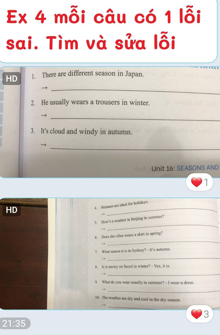 Ex 4 mỗi câu có 1 lỗi 
sai. Tìm và sửa lỗi 
HD 1. There are different season in Japan. 
_ 
2. He usually wears a trousers in winter. 
_ 
3. It’s cloud and windy in autumn. 
_ 
Unit 16: SEASONS AND 
1 
HD 
_ 
4. Summer are ideal for holidays. 

_ 
5. How’s a weather in Beijing in summer? 
6. Does she often wears a skirt in spring? 
→ 
_ 
7. What season it is in Sydney? - It’s autumn. 
_ 
8. Is it snowy on Seoul in winter? - Yes, it is. 
_ 
9. What do you wear usually in summer? - I wear a dress. 
_ 
10. The weather are dry and cool in the dry season. 
_ 
- 
3
21:35