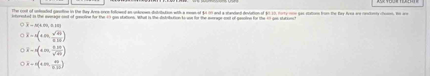 The cost of unleaded gasoline in the Bay Area once followed an unknown distribution with a mean of $4:09 and a standard deviation of $0:10. Forty-nine gas stations from the Bay Area are randomly chosen. We are
interested in the average cost of gasoline for the 49 gas stations. What is the distribution to use for the average cost of gasoline for the 49 gas stations?
overline X-N(4.09,0.10)
overline x=A(4.09, sqrt(49)/0.10 )
overline x=A(4.09, (0.10)/sqrt(49) )
overline x=t(4.09, 49/0.10 )
