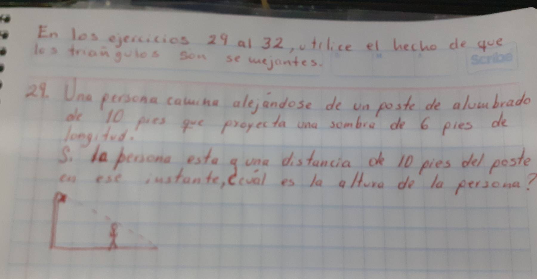 En los ejeicicios 29 al 32, ufilice el hecho de gue 
los triangulos son sewejantes. 
29. Una persona caucha alejandose de un poste de aloubrade 
de 10 pies gue projecta ana sombre do 6 pies de 
long, fud. 
S. Ia persona esta guna distancia o 10 pies del poste 
en ese instante, eival es la alture do la persoma?