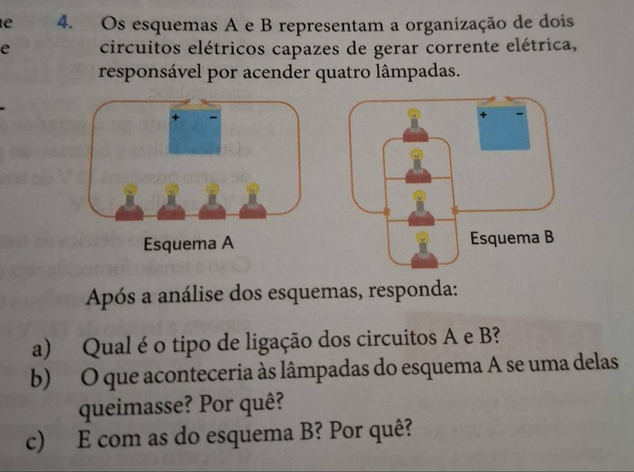 Os esquemas A e B representam a organização de dois 
e circuitos elétricos capazes de gerar corrente elétrica, 
responsável por acender quatro lâmpadas. 
Esquema A 
Após a análise dos esquemas, responda: 
a) Qual é o tipo de ligação dos circuitos A e B? 
b) O que aconteceria às lâmpadas do esquema A se uma delas 
queimasse? Por quê? 
c) E com as do esquema B? Por quê?