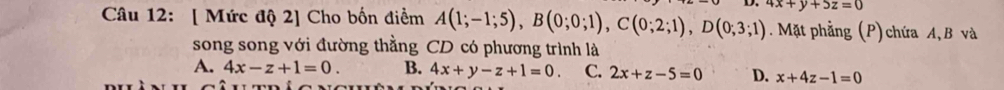 [ Mức độ 2] Cho bốn điểm A(1;-1;5), B(0;0;1), C(0;2;1), D(0;3;1) 4x+y+5z=0. Mặt phẳng (P) chứa A, B và
song song với đường thằng CD có phương trình là
A. 4x-z+1=0. B. 4x+y-z+1=0 C. 2x+z-5=0 D. x+4z-1=0