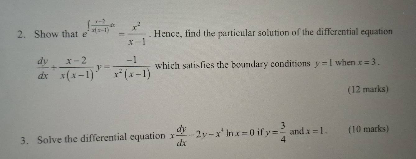 Show that e^(∈t frac x-2)x(x-1)dx= x^2/x-1 . Hence, find the particular solution of the differential equation
 dy/dx + (x-2)/x(x-1) y= (-1)/x^2(x-1)  which satisfies the boundary conditions y=1 when x=3. 
(12 marks) 
3. Solve the differential equation x dy/dx -2y-x^4 ln x=0 if y= 3/4  and x=1. (10 marks)