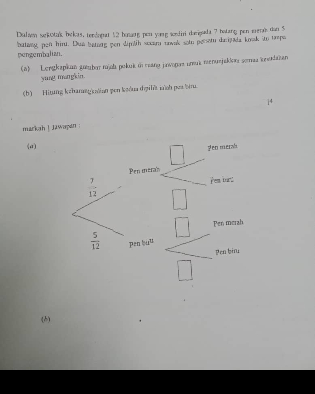 Dalam sekotak bekas, terdapat 12 batang pen yang terdiri daripada 7 batang pen merah dan 5
batang pen biru. Dua batang pen dipilih secara rawak satu persatu daripada kotak itu tanpa
pengembalian.
(a) Lengkapkan gambar rajah pokok di ruang jawapan untuk menunjukkan semua kesudahan
yang mungkin.
(b) Hitung kebarangkalian pen kedua dipilih ialah pen biru.
[4
markah ] Jawapan :
(a)
(b)