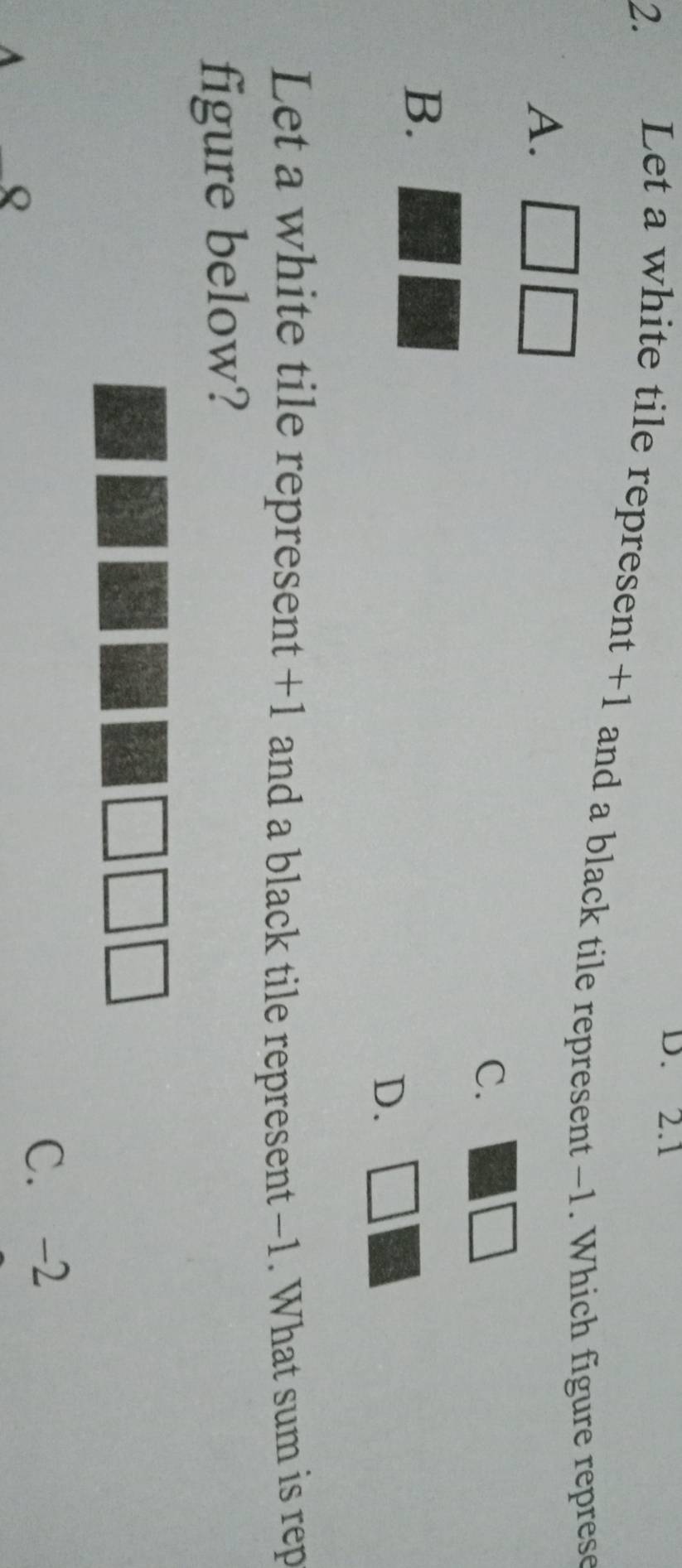D. 2.1
2. Let a white tile represent +1 and a black tile represent -1. Which figure represe
A. _ □ 
C.
□
B.
D. □ 
Let a white tile represent +1 and a black tile represent -1. What sum is rep
figure below?
C. -2
