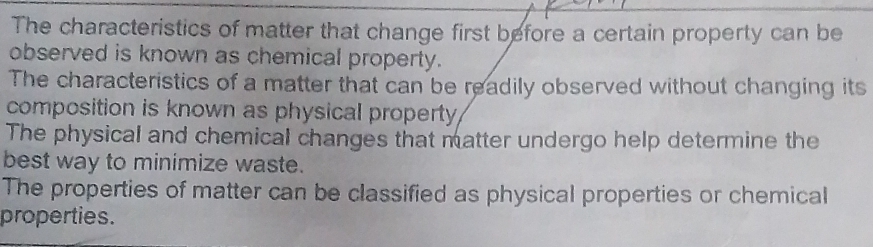 The characteristics of matter that change first before a certain property can be
observed is known as chemical property.
The characteristics of a matter that can be readily observed without changing its
composition is known as physical property
The physical and chemical changes that matter undergo help determine the
best way to minimize waste.
The properties of matter can be classified as physical properties or chemical
properties.