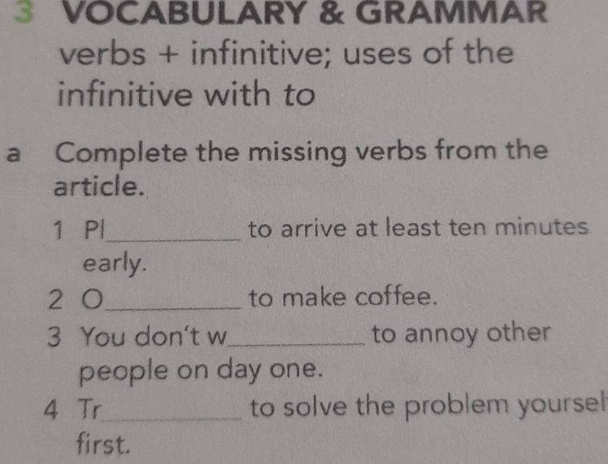 VOCABULARY & GRAMMAR 
verbs + infinitive; uses of the 
infinitive with to 
a Complete the missing verbs from the 
article. 
1 Pl_ to arrive at least ten minutes
early. 
2 0 _ to make coffee. 
3 You don't w_ to annoy other 
people on day one. 
4 Tr_ to solve the problem yourse 
first.