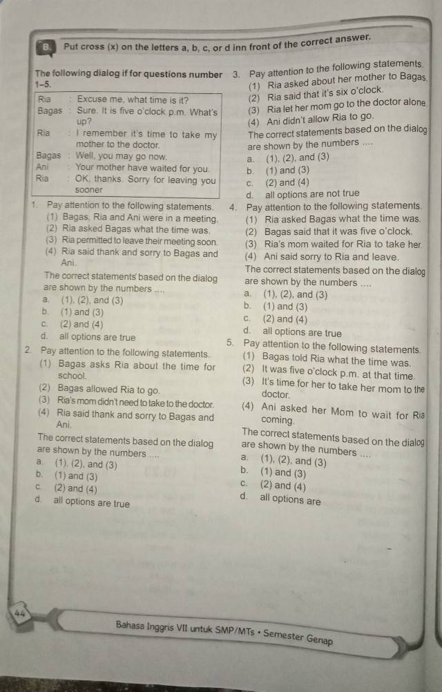 Put cross (x) on the letters a, b, c, or d inn front of the correct answer.
The following dialog if for questions number 3. Pay attention to the following statements
1-5.
(1) Ria asked about her mother to Bagas
Ria Excuse me, what time is it? (2) Ria said that it's six o'clock.
Bagas : Sure. It is five o'clock p.m. What's (3) Ria let her mom go to the doctor alone.
up? (4) Ani didn't allow Ria to go.
Ria I remember it's time to take my The correct statements based on the dialog
mother to the doctor.
are shown by the numbers ....
Bagas : Well, you may go now, a. (1), (2), and (3)
Ani: Your mother have waited for you. b. (1) and (3)
Ria : OK, thanks. Sorry for leaving you c. (2) and (4)
sooner
d. all options are not true
1. Pay attention to the following statements. 4. Pay attention to the following statements.
(1) Bagas, Ria and Ani were in a meeting. (1) Ria asked Bagas what the time was.
(2) Ria asked Bagas what the time was. (2) Bagas said that it was five o'clock.
(3) Ria permitted to leave their meeting soon. (3) Ria's mom waited for Ria to take her
(4) Ria said thank and sorry to Bagas and (4) Ani said sorry to Ria and leave.
Ani. The correct statements based on the dialog
The correct statements' based on the dialog are shown by the numbers ....
are shown by the numbers a. (1), (2), and (3)
a. (1). (2), and (3) b. (1) and (3)
b. (1) and (3) c. (2) and (4)
c. (2) and (4) d. all options are true
d. all options are true 5. Pay attention to the following statements.
2. Pay attention to the following statements. (1) Bagas told Ria what the time was.
(1) Bagas asks Ria about the time for (2) It was five o'clock p.m. at that time.
school. (3) It's time for her to take her mom to the
(2) Bagas allowed Ria to go. doctor
(3) Ria's mom didn't need to take to the doctor. (4) Ani asked her Mom to wait for Ria
(4) Ria said thank and sorry to Bagas and coming.
Ani. The correct statements based on the dialog
The correct statements based on the dialog are shown by the numbers ....
are shown by the numbers .... a. (1), (2), and (3)
a. (1). (2), and (3) b. (1) and (3)
b. (1) and (3) c. (2) and (4)
c. (2) and (4) d. all options are
d. all options are true
h 
Bahasa Inggris VII untuk SMP/MTs • Semester Genap