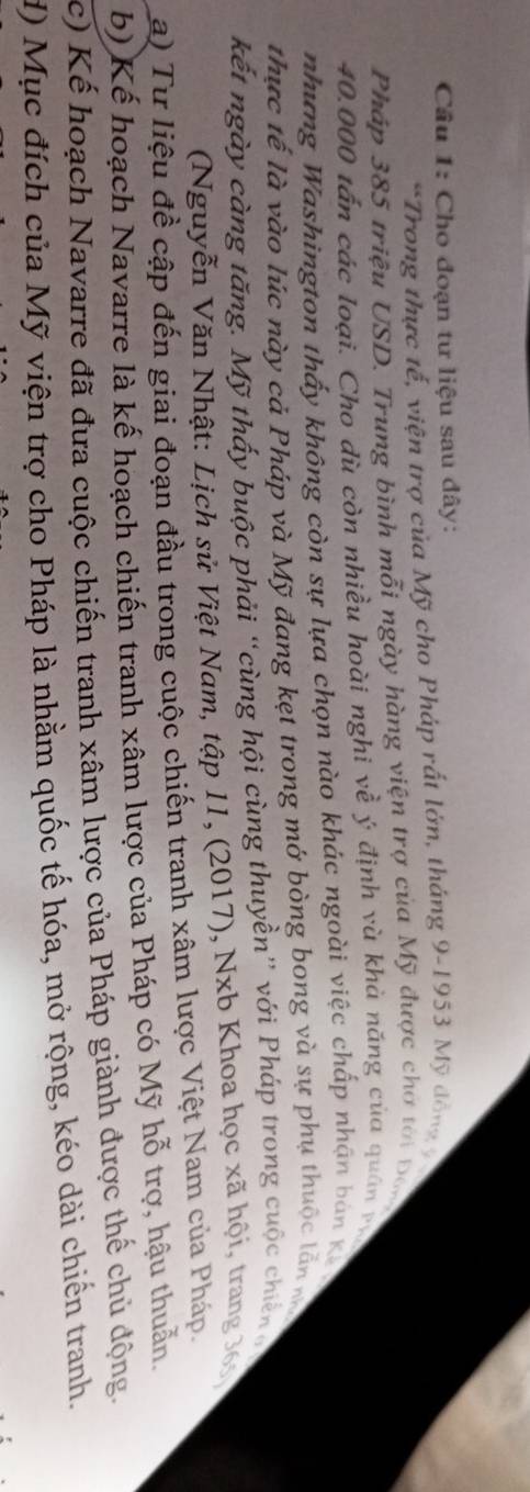 Cầu 1: Cho đoạn tư liệu sau đây: 
*Trong thực tế, viện trợ của Mỹ cho Pháp rất lớn, tháng 9-1953 Mỹ đồng 9
Pháp 385 triệu USD. Trung bình mỗi ngày hàng viện trợ của Mỹ được chơ tới Đon
40.000 tấn các loại. Cho dù còn nhiều hoài nghi về ý định và khả năng của quân và 
nhưng Washington thấy không còn sự lựa chọn nào khác ngoài việc chấp nhận bản K 
thực tế là vào lúc này cả Pháp và Mỹ đang kẹt trong mớ bòng bong và sự phụ thuộc lắn m 
kết ngày càng tăng. Mỹ thấy buộc phải “cùng hội cùng thuyền” với Pháp trong cuộc chiến g 
(Nguyễn Văn Nhật: Lịch sử Việt Nam, tập 11, (2017), Nxb Khoa học xã hội, trang 361
a) Tư liệu đề cập đến giai đoạn đầu trong cuộc chiến tranh xâm lược Việt Nam của Pháp. 
b) Kế hoạch Navarre là kế hoạch chiến tranh xâm lược của Pháp có Mỹ hỗ trợ, hậu thuẫn. 
c) Kế hoạch Navarre đã đưa cuộc chiến tranh xâm lược của Pháp giành được thế chủ động. 
H) Mục đích của Mỹ viện trợ cho Pháp là nhằm quốc tế hóa, mở rộng, kéo dài chiến tranh.