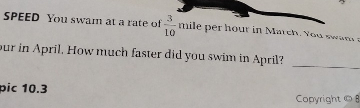 SPEED You swam at a rate of  3/10  mile per hour in March. You swam a 
_ 
our in April. How much faster did you swim in April? 
pic 10.3
Copyright © B