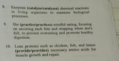 Enzymes (catalyze/catalyzes) chemical reactions 
in living organisms to maintain biological 
processes. 
9. She (practice/practices) mindful eating, focusing 
on savoring each bite and stopping when she's 
full, to prevent overeating and promote healthy :x 
digestion. 
10. Lean proteins such as chicken, fish, and beans 
(provide/provides) necessary amino acids for 
muscle growth and repair.