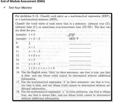 End of Module Assessment (EMA) 
Test Your Mastery 
For problems 9-15: Classify each entry as a mathematical expression (EXP), 
or a mathematical sentence (SEN). 
Classify the truth value of each entry that is a sentence: (always) true (T); 
(always) false (F); or sometimes true/sometimes false (ST/SF). The first two 
are done for you. 
(sample) 1+2 EXP 
(sample) 1+2=3 SEN, T 
9.  1/2 
_ 
10. x-1
_ 
11. x-1=3
_ 
12. 1+2+x
_ 
13. x/ 3
_ 
14. x/ 3=2
_ 
15. 1+2+x=x+1+2 _ 
16. Use the English noun ‘Julia’ in three sentences: one that is true, one that 
is false, and one whose truth cannot be determined without additional 
information. 
17. Use the mathematical expression ‘ 3 ’ in three sentences: one that is true, 
one that is false, and one whose truth cannot be determined without ad- 
ditional information. 
18. Use the mathematical expression ‘ x ’ in three sentences: one that is always 
true, one that is always false, and one whose truth cannot be determined 
without additional information.