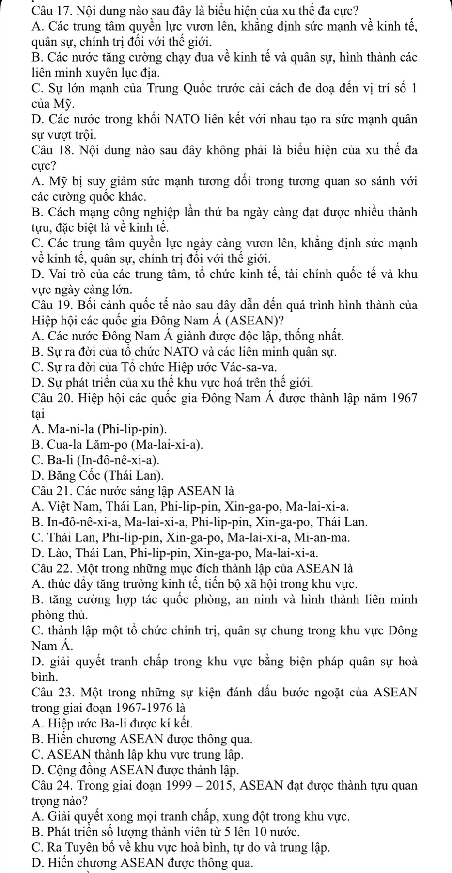 Nội dung nào sau đây là biểu hiện của xu thế đa cực?
A. Các trung tâm quyền lực vươn lên, khẳng định sức mạnh về kinh tế,
quân sự, chính trị đối với thế giới.
B. Các nước tăng cường chạy đua về kinh tế và quân sự, hình thành các
liên minh xuyên lục địa.
C. Sự lớn mạnh của Trung Quốc trước cải cách đe doạ đến vị trí số 1
của Mỹ.
D. Các nước trong khối NATO liên kết với nhau tạo ra sức mạnh quân
sự vượt trội.
Câu 18. Nội dung nào sau đây không phải là biểu hiện của xu thế đa
cực?
A. Mỹ bị suy giảm sức mạnh tương đối trong tương quan so sánh với
các cường quốc khác.
B. Cách mạng công nghiệp lần thứ ba ngày càng đạt được nhiều thành
tựu, đặc biệt là về kinh tế.
C. Các trung tâm quyền lực ngày càng vươn lên, khẳng định sức mạnh
về kinh tế, quân sự, chính trị đối với thế giới.
D. Vai trò của các trung tâm, tổ chức kinh tế, tài chính quốc tế và khu
vực ngày càng lớn.
Câu 19. Bối cảnh quốc tế nào sau đây dẫn đến quá trình hình thành của
Hiệp hội các quốc gia Đông Nam Á (ASEAN)?
A. Các nước Đông Nam Á giành được độc lập, thống nhất.
B. Sự ra đời của tổ chức NATO và các liên minh quân sự.
C. Sự ra đời của Tổ chức Hiệp ước Vác-sa-va.
D. Sự phát triển của xu thế khu vực hoá trên thế giới.
Câu 20. Hiệp hội các quốc gia Đông Nam Á được thành lập năm 1967
tại
A. Ma-ni-la (Phi-lip-pin).
B. Cua-la Lăm-po (Ma-lai-xi-a).
C. Ba-li (In-đô-nê-xi-a).
D. Băng Cốc (Thái Lan).
Câu 21. Các nước sáng lập ASEAN là
A. Việt Nam, Thái Lan, Phi-lip-pin, Xin-ga-po, Ma-lai-xi-a.
B. In-đô-nê-xi-a, Ma-lai-xi-a, Phi-lip-pin, Xin-ga-po, Thái Lan.
C. Thái Lan, Phi-lip-pin, Xin-ga-po, Ma-lai-xi-a, Mi-an-ma.
D. Lào, Thái Lan, Phi-lip-pin, Xin-ga-po, Ma-lai-xi-a.
Câu 22. Một trong những mục đích thành lập của ASEAN là
A. thúc đầy tăng trưởng kinh tế, tiến bộ xã hội trong khu vực.
B. tăng cường hợp tác quốc phòng, an ninh và hình thành liên minh
phòng thủ.
C. thành lập một tổ chức chính trị, quân sự chung trong khu vực Đông
Nam Á.
D. giải quyết tranh chấp trong khu vực bằng biện pháp quân sự hoà
bình.
Câu 23. Một trong những sự kiện đánh dấu bước ngoặt của ASEAN
trong giai đoạn 1967-1976 là
A. Hiệp ước Ba-li được kí kết.
B. Hiến chương ASEAN được thông qua.
C. ASEAN thành lập khu vực trung lập.
D. Cộng đồng ASEAN được thành lập.
Câu 24. Trong giai đoạn 1999 - 2015, ASEAN đạt được thành tựu quan
trọng nào?
A. Giải quyết xong mọi tranh chấp, xung đột trong khu vực.
B. Phát triển số lượng thành viên từ 5 lên 10 nước.
C. Ra Tuyên bố về khu vực hoà bình, tự do và trung lập.
D. Hiến chương ASEAN được thông qua.