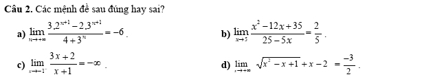 Các mệnh đề sau đúng hay sai?
a) limlimits _nto +∈fty  (3.2^(n+1)-2.3^(n+1))/4+3^n =-6. limlimits _xto 5 (x^2-12x+35)/25-5x = 2/5 . 
b)
c) limlimits _xto -1^- (3x+2)/x+1 =-∈fty. limlimits _xto +∈fty sqrt(x^2-x+1)+x-2= (-3)/2 . 
d)