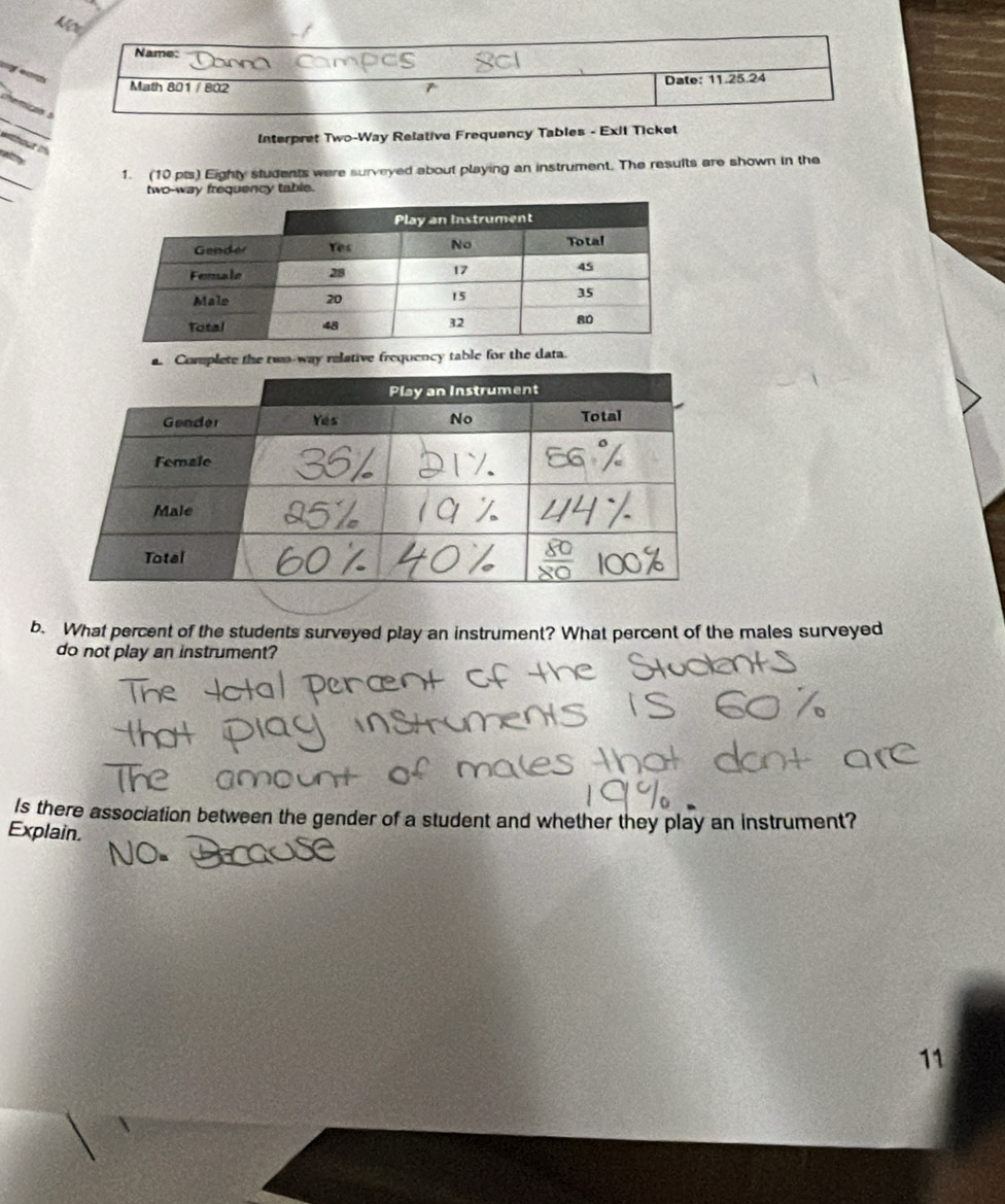 Nos 
Name: 
eo 
Math 801 / 802 Date: 11.25.24 
_ 
Interpret Two-Way Relative Frequency Tables - Exit Ticket 
_ 
1. (10 pts) Eighty students were surveyed about playing an instrument. The results are shown in the 
_ 
two-way frequency table. 
a. Complete the two-way relative frequency table for the data. 
b. What percent of the students surveyed play an instrument? What percent of the males surveyed 
do not play an instrument? 
Is there association between the gender of a student and whether they play an instrument? 
Explain. 
11
