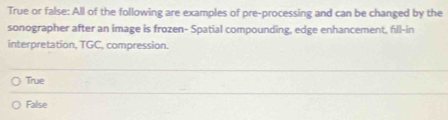 True or false: All of the following are examples of pre-processing and can be changed by the
sonographer after an image is frozen- Spatial compounding, edge enhancement, fill-in
interpretation, TGC, compression.
True
False