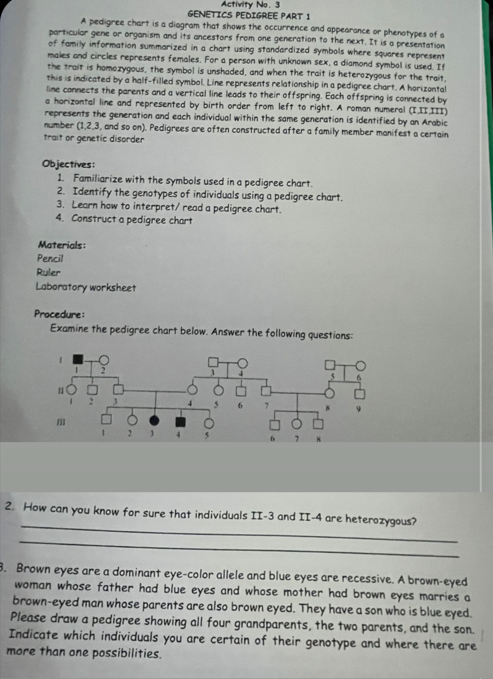 Activity No. 3 
GENETICS PEDIGREE PART 1 
A pedigree chart is a diagram that shows the occurrence and appearance or phenotypes of a 
particular gene or organism and its ancestors from one generation to the next. It is a presentation 
of family information summarized in a chart using standardized symbols where squares represent 
males and circles represents females. For a person with unknown sex, a diamond symbol is used. If 
the trait is homozygous, the symbol is unshaded, and when the trait is heterozygous for the trait, 
this is indicated by a half-filled symbol. Line represents relationship in a pedigree chart. A horizontal 
line connects the parents and a vertical line leads to their offspring. Each offspring is connected by 
a horizontal line and represented by birth order from left to right. A roman numeral (I,II,III) 
represents the generation and each individual within the same generation is identified by an Arabic 
number (1, 2, 3, and so on). Pedigrees are often constructed after a family member manifest a certain 
trait or genetic disorder 
Objectives: 
1. Familiarize with the symbols used in a pedigree chart. 
2. Identify the genotypes of individuals using a pedigree chart. 
3. Learn how to interpret/ read a pedigree chart. 
4. Construct a pedigree chart 
Materials: 
Pencil 
Ruler 
Laboratory worksheet 
Procedure: 
Examine the pedigree chart below. Answer the following questions: 
_ 
2. How can you know for sure that individuals II -3 and II- 4 are heterozygous? 
_ 
3. Brown eyes are a dominant eye-color allele and blue eyes are recessive. A brown-eyed 
woman whose father had blue eyes and whose mother had brown eyes marries a 
brown-eyed man whose parents are also brown eyed. They have a son who is blue eyed. 
Please draw a pedigree showing all four grandparents, the two parents, and the son. 
Indicate which individuals you are certain of their genotype and where there are 
more than one possibilities.