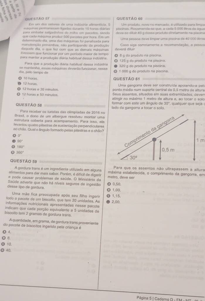 9
=
5
5 2
QUESTÃo 57 QUESTÃO 60
Em um dos sefores de uma indústria alimentícia, 5 Um produto, novo no mercado, é utilizado para limpa
máguinas permanecem ligadas durante 10 huras diárias piscinas. Recomenda-se que, a cada 5 000 litros de água
para embalar salgadinhos de milho em pacotes, sendo deva-se diluir 40 g desse produto diretamente na piscina
que cada máquina produz 500 pacotes por hora. Em um
determinado dia, uma das máquinas foi paralisada para Uma pessoa deve límpar uma piscina de 40 000 litros
manutenção preventiva, não participando da produção Caso siga corretamente a recomendação, a pesso
daquele dia, o que fez com que as demais máquinas deverá diluir
tivessem que funcionar por um período maior de tempo 8 g do produto na piscina.
para manter a produção diária habitual dessa indústria. 125 g do produto na piscina.
Para que a produção diária habitual dessa indústria
se mantenha, essas máquinas deverão funcionar, nesse 320 g do produto na piscina.
dia, pelo tempo de 1 000 g do produto na piscina
10 horas QUESTÃO 61
12 horas.  Uma gangorra deve ser construída apoiando-a pel
12 horas e 30 minutos. ponto médio num suporte central de 0,5 metro de altura
12 horas e 50 minulos. Seus assentos, situados em suas extremidades, deven
atingir no máximo 1 metro de altura e, ao tocar o solo
QUESTÃO 58 formar com este um ângulo de 30° ,  qualquer que seja 
lado da gangorra a tocar o solo.
Para receber os turistas das olimpíadas de 2016 no
Brasil, o dono de um albergue resolveu montar uma
estrutura coberta para acampamento. Para isso, ele
levantou quatro pilastras de sustentação perpendiculares
ao chão. Qual o ângulo formado pelas pilastras e o chão?
0°
90° 1 m
180°
360°
QUESTÃO 59
Para que os assentos não ultrapassem a altura
A gordura trans é um ingrediente utilizado em alguns máxima estabelecida, o comprimento da gangora, em
alimentos para dar mais sabor. Porém, é difícil de digerir
e pode causar problemas de saúde. O Ministério da metro, deve ser
Saúde adverte que não há níveis seguros de ingestão 0,50,
desse tipo de gordura.
1,00.
Uma mãe fica preocupada após seu filho ingerir 1,15.
todo o pacote de um biscoito, que tem 20 unidades. As
informações nutricionais apresentadas nesse pacote 2,00.
indicam que cada porção equivalente a 5 unidades de
biscoito tem 2 gramas de gordura trans.
A quantidade, em grama, de gordura trans proveniente
do pacote de biscoitos ingerido pela criança é
4.
8.
10.
40.
Página 5 | Caderng D - FM -