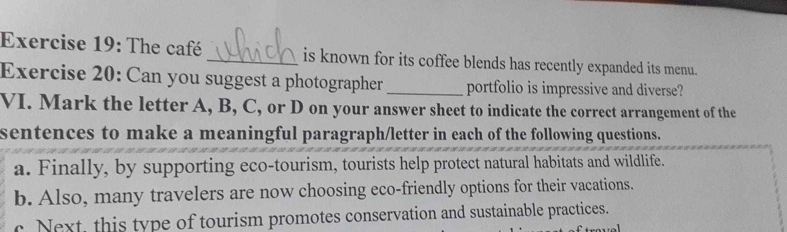 The café _is known for its coffee blends has recently expanded its menu. 
Exercise 20: Can you suggest a photographer _portfolio is impressive and diverse? 
VI. Mark the letter A, B, C, or D on your answer sheet to indicate the correct arrangement of the 
sentences to make a meaningful paragraph/letter in each of the following questions. 
a. Finally, by supporting eco-tourism, tourists help protect natural habitats and wildlife. 
b. Also, many travelers are now choosing eco-friendly options for their vacations. 
c Next, this type of tourism promotes conservation and sustainable practices.