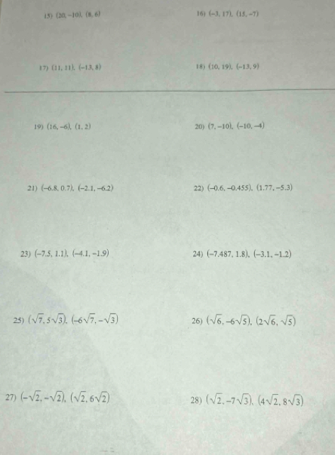 (20,-10), (8,6)
16) (-3,17), (15,-7)
17) (11,11), (-13,8) 18) (10,19), (-13,9)
19) (16,-6), (1,2) 20) (7,-10), (-10,-4)
21) (-6.8,0.7), (-2.1,-6.2) 22) (-0.6,-0.455), (1.77,-5.3)
23) (-7.5,1.1), (-4.1,-1.9) 24) (-7.487,1.8),(-3.1,-1.2)
25) (sqrt(7),5sqrt(3)), (-6sqrt(7),-sqrt(3)) 26) (sqrt(6),-6sqrt(5)),(2sqrt(6),sqrt(5))
27) (-sqrt(2),-sqrt(2)),(sqrt(2),6sqrt(2)) 28) (sqrt(2),-7sqrt(3)), (4sqrt(2),8sqrt(3))