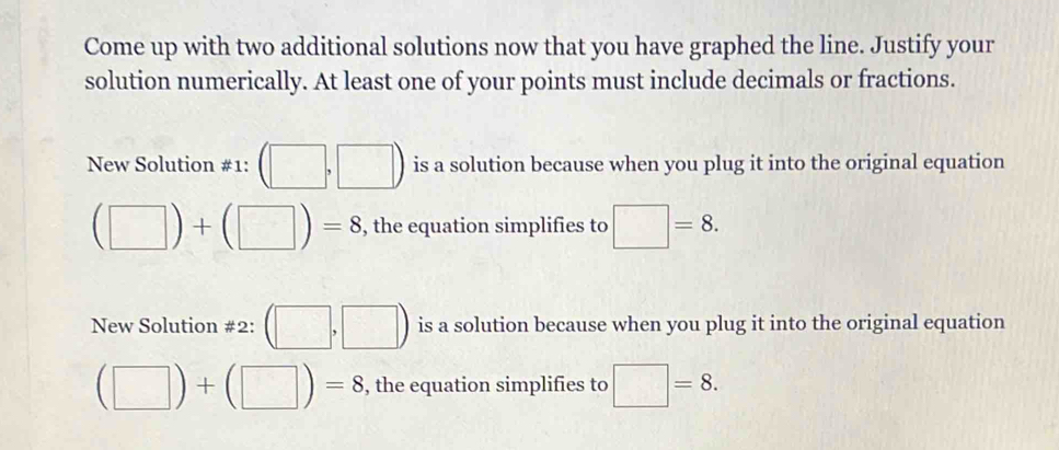 Come up with two additional solutions now that you have graphed the line. Justify your 
solution numerically. At least one of your points must include decimals or fractions. 
New Solution #1: (□ ,□ ) is a solution because when you plug it into the original equation
(□ )+(□ )=8 , the equation simplifies to □ =8. 
New Solution #2: (□ ,□ ) is a solution because when you plug it into the original equation
(□ )+(□ )=8 , the equation simplifies to □ =8.