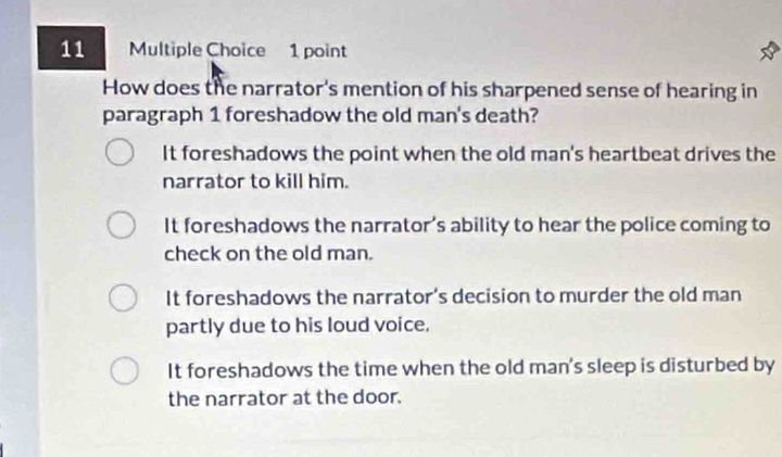 How does the narrator's mention of his sharpened sense of hearing in
paragraph 1 foreshadow the old man's death?
It foreshadows the point when the old man's heartbeat drives the
narrator to kill him.
It foreshadows the narrator’s ability to hear the police coming to
check on the old man.
It foreshadows the narrator's decision to murder the old man
partly due to his loud voice.
It foreshadows the time when the old man's sleep is disturbed by
the narrator at the door.