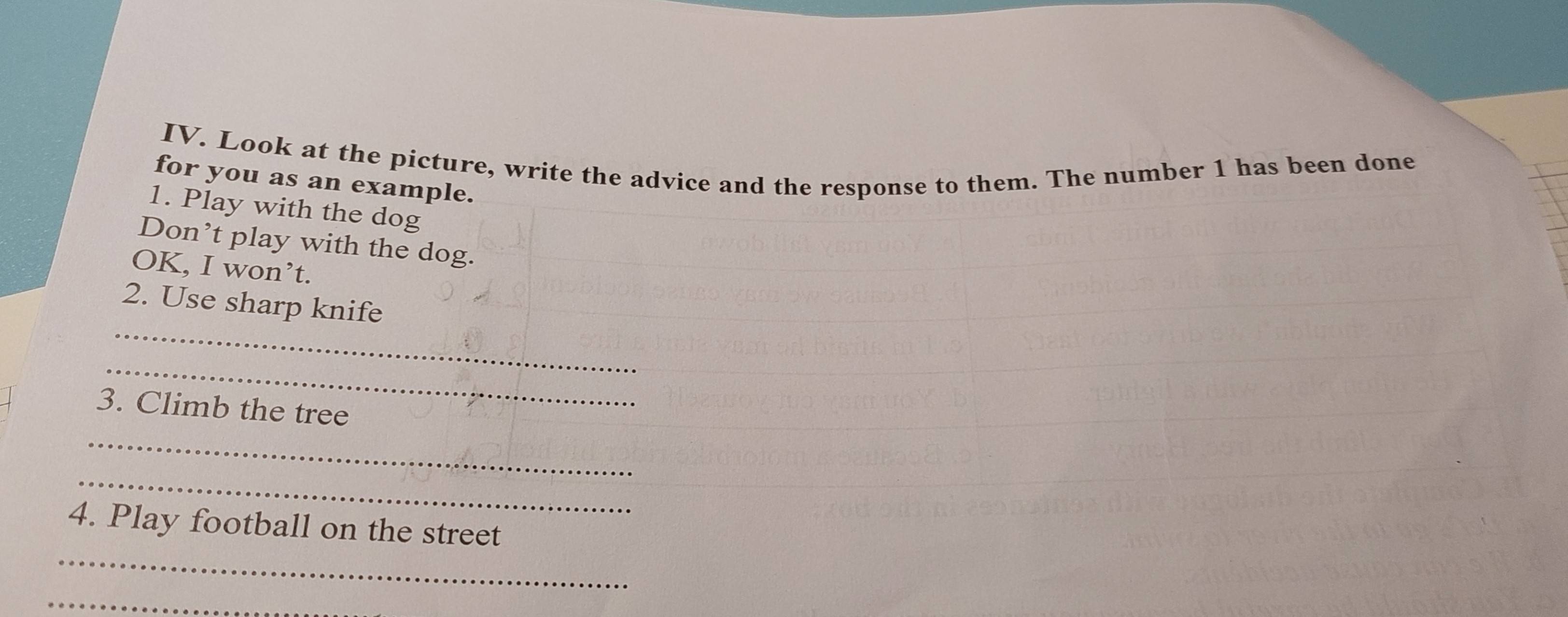 Look at the picture, write the advice and the response to them. The number 1 has been done 
for you as an example. 
1. Play with the dog 
Don’t play with the dog. 
OK, I won’t. 
_ 
2. Use sharp knife 
_ 
_ 
3. Climb the tree 
_ 
_ 
4. Play football on the street 
_