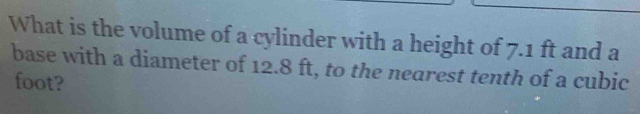 What is the volume of a cylinder with a height of 7.1 ft and a 
base with a diameter of 12.8 ft, to the nearest tenth of a cubic
foot?