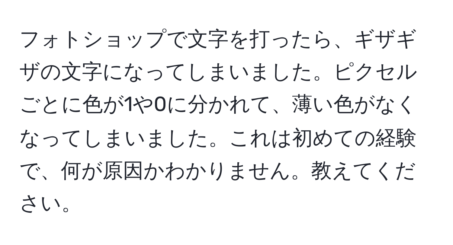 フォトショップで文字を打ったら、ギザギザの文字になってしまいました。ピクセルごとに色が1や0に分かれて、薄い色がなくなってしまいました。これは初めての経験で、何が原因かわかりません。教えてください。