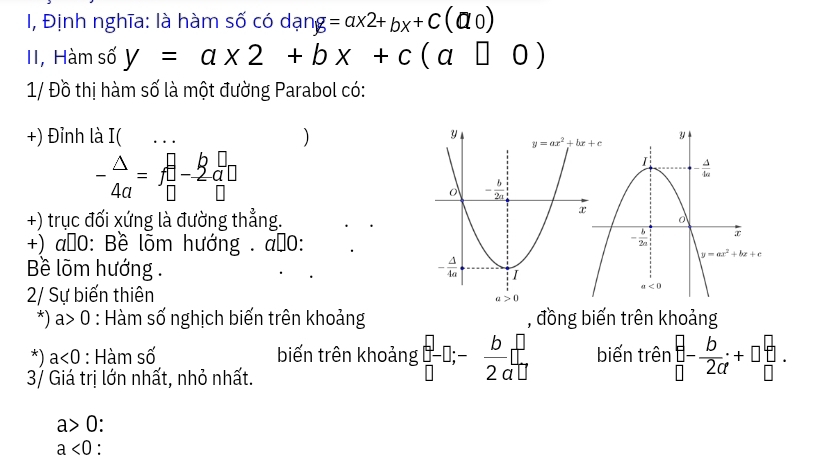 I, Định nghĩa: là hàm số có dạng =ax2+bx+C(a0)
II, Hàm số y=a* 2+bx+c(a□ 0)
1/ Đồ thị hàm số là một đường Parabol có:
+) Đỉnh là I(    
)
- △ /4a =f_(□)^(□)-frac k_a□ □
+) trục đối xứng là đường thẳng.
+) a≠0: Bề lõm hướng . a≠0:
Bềê lõm hướng . 
2/ Sự biến thiên
*) a> 0 : Hàm số nghịch biến trên khoảng , đồng biến trên khoảng
*) a<0</tex> : Hàm số biến trên khoảng beginbmatrix - 0endbmatrix -D;- b/2 beginarrayr □  2 biến trên beginarrayr b □ endarray -- b/2a +□  b/□  .
3/ Giá trị lớn nhất, nhỏ nhất.
a>0
a<0</tex>