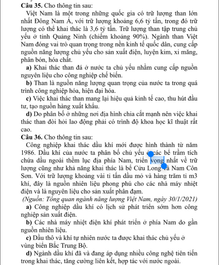 Cho thông tin sau:
Việt Nam là một trong những quốc gia có trữ lượng than lớn
nhất Đông Nam Á, với trữ lượng khoảng 6,6 tỷ tấn, trong đó trữ
lượng có thể khai thác là 3,6 tỷ tần. Trữ lượng than tập trung chủ
yếu ở tỉnh Quảng Ninh (chiếm khoảng 90%). Ngành than Việt
Nam đóng vai trò quan trọng trong nền kinh tế quốc dân, cung cấp
nguồn năng lượng chủ yếu cho sản xuất điện, luyện kim, xi măng,
phân bón, hóa chât.
a) Khai thác than đá ở nước ta chủ yếu nhằm cung cấp nguồn
nguyên liệu cho công nghiệp chế biển.
b) Than là nguồn năng lượng quan trọng của nước ta trong quá
trình công nghiệp hóa, hiện đại hóa.
c) Việc khai thác than mang lại hiệu quả kinh tế cao, thu hút đầu
tư, tạo nguồn hàng xuất khẩu.
d) Do phân bố ở những nơi địa hình chia cắt mạnh nên việc khai
thác than đòi hỏi lao động phải có trình độ khoa học kĩ thuật rất
cao.
Câu 36. Cho thông tin sau:
Công nghiệp khai thác dầu khí mới được hình thành từ năm
1986. Dầu khí của nước ta phân bố chủ yếu ở các bề trầm tích
chứa dầu ngoài thềm lục địa phía Nam, triển vọng nhất về trữ
lượng cũng như khả năng khai thác là bề Cửu Long và Nam Côn
Sơn. Với trữ lượng khoảng vài tỉ tần dầu mỏ và hàng trăm tỉ m3
khí, đây là nguồn nhiên liệu phong phú cho các nhà máy nhiệt
điện và là nguyên liệu cho sản xuất phân đạm.
(Nguồn: Tổng quan ngành năng lượng Việt Nam, ngày 30/1/2021)
a) Công nghiệp dầu khí có lịch sử phát triển sớm hơn công
nghiệp sản xuất điện.
b) Các nhà máy nhiệt điện khí phát triển ở phía Nam do gần
nguồn nhiên liệu.
c) Dầu thô và khí tự nhiên nước ta được khai thác chủ yếu ở
vùng biển Bắc Trung Bộ.
d) Ngành dầu khí đã và đang áp dụng nhiều công nghệ tiên tiến
trong khai thác, tăng cường liên kết, hợp tác với nước ngoài.