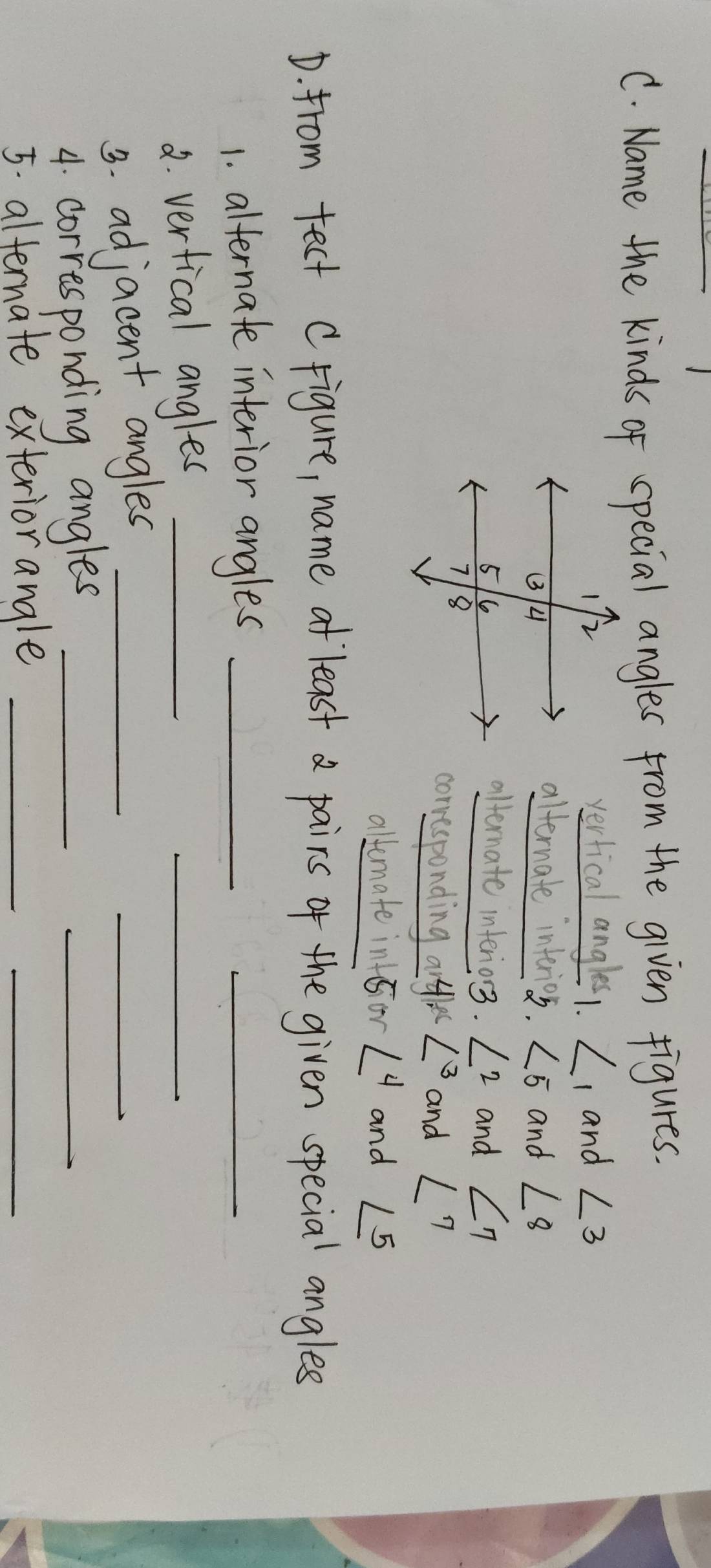 Name the kinds of special angles from the given figures. 
vertical angles1. ∠ 1 and ∠ 3
alternate interios. ∠ 5
and ∠ 8
alternate interior3. ∠ 2
and ∠ 7
corresponding 41x^ ∠ 3 and ∠ 7
altemate int 5or∠ 4 and ∠ 5
D. from tect Crigure, name at`least a pairs of the given special angles 
1. alternate interior angles_ 
_ 
2. verfical angles_ 
_ 
_ 
3. adjacent angles_ 
_ 
4. corresponding angles_ 
5. alternate exteriorangle_ 
_