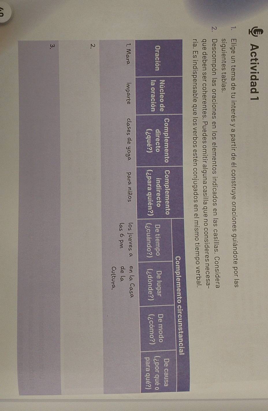 Actividad 1 
1. Elige un tema de tu interés y a partir de él construye oraciones guiándote por las 
siguientes tablas. 
2. Descompón las oraciones en los elementos indicados en las casillas. Considera 
que deben ser coherentes. Puedes omitir alguna casilla que no consideres necesa- 
ria. Es indispensable que los verbos estén conjugados en el mismo tiempo verbal. 
2. 
3.