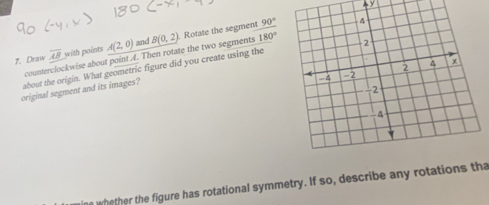 Draw overline AB with points A(2,0) and B(0,2). Rotate the segment
90°
counterclockwise about point A. Then rotate the two segments 180°
about the origin. What geometric figure did you create using the 
original segment and its images? 
ne whether the figure has rotational symmetry. If so, describe any rotations tha